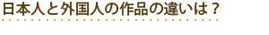 日本人と外国人の作品の違いは?